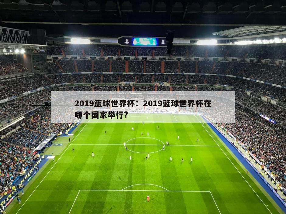 2019籃球世界杯：2019籃球世界杯在哪個(gè)國家舉行?