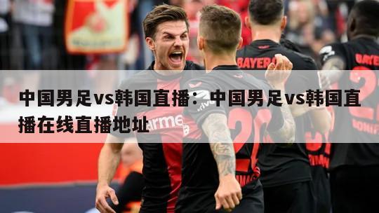 中國男足vs韓國直播：中國男足vs韓國直播在線(xiàn)直播地址