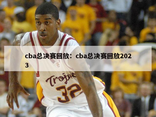 cba總決賽回放：cba總決賽回放2023