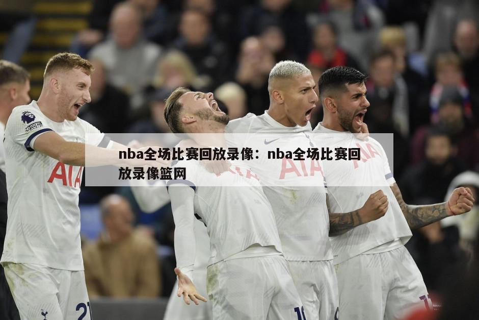 nba全場(chǎng)比賽回放錄像：nba全場(chǎng)比賽回放錄像籃網(wǎng)