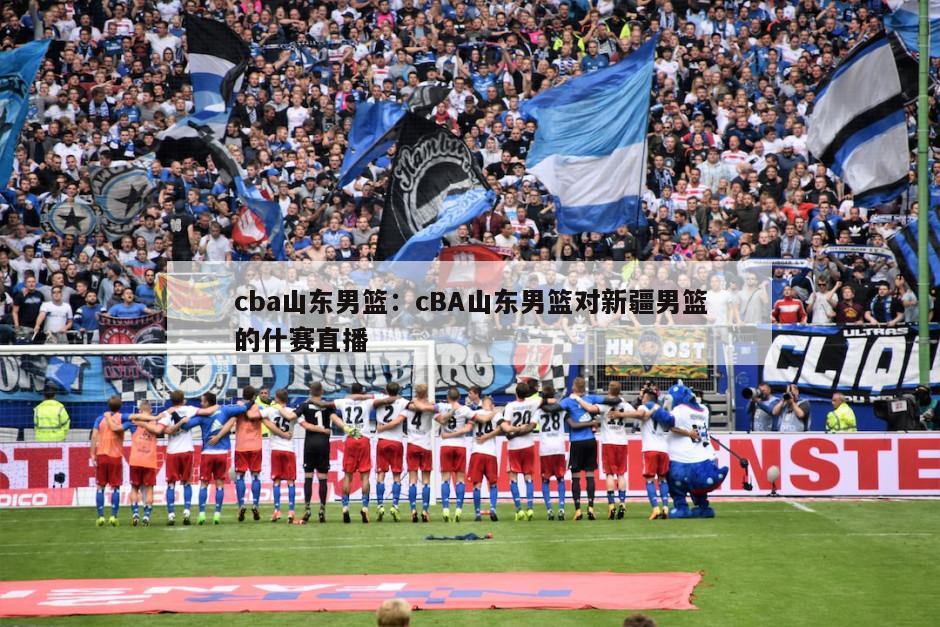 cba山東男籃：cBA山東男籃對新疆男籃的什賽直播