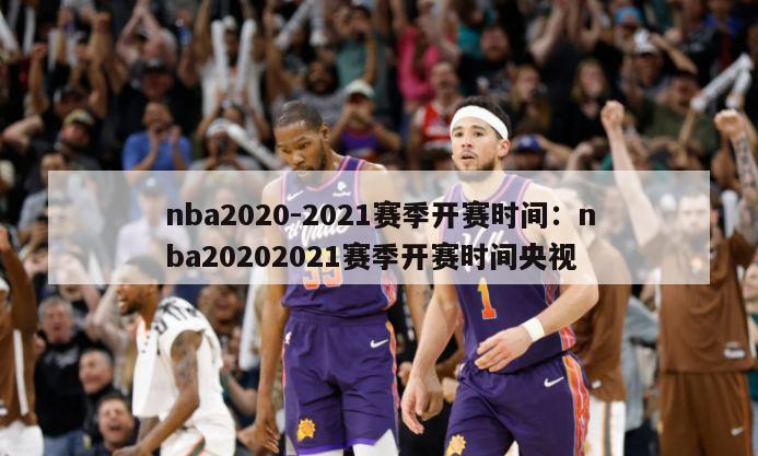 nba2020-2021賽季開(kāi)賽時(shí)間：nba20202021賽季開(kāi)賽時(shí)間央視