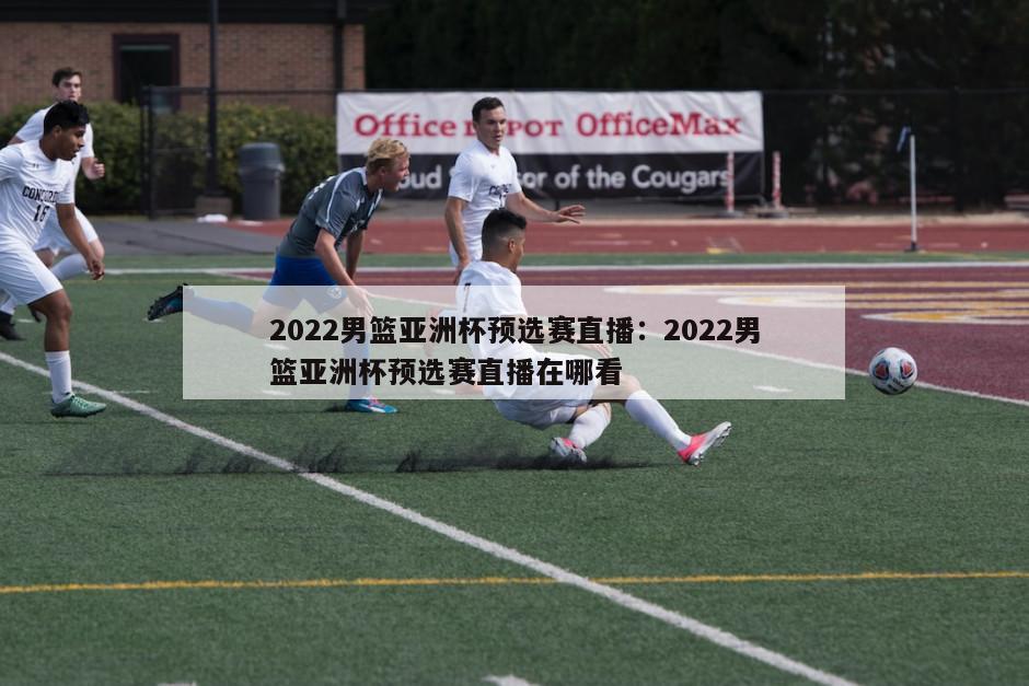 2022男籃亞洲杯預選賽直播：2022男籃亞洲杯預選賽直播在哪看