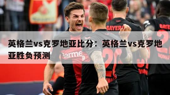 英格蘭vs克羅地亞比分：英格蘭vs克羅地亞勝負預測